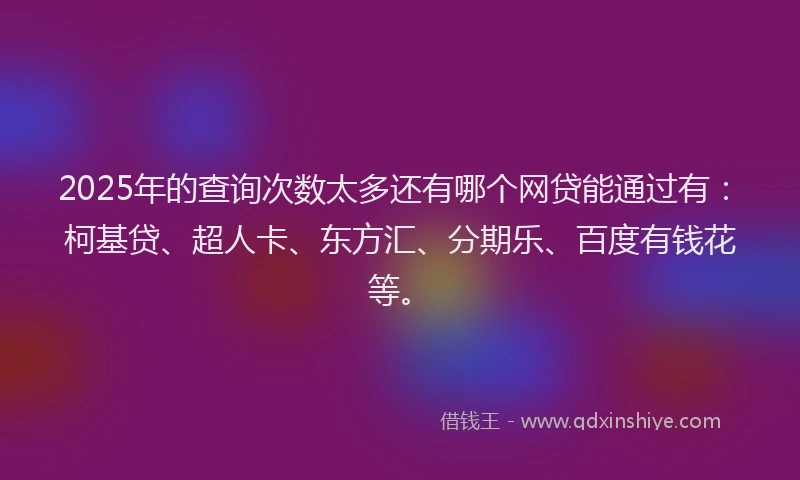 2025年的查询次数太多还有哪个网贷能通过有：柯基贷、超人卡、东方汇、分期乐、百度有钱花等。