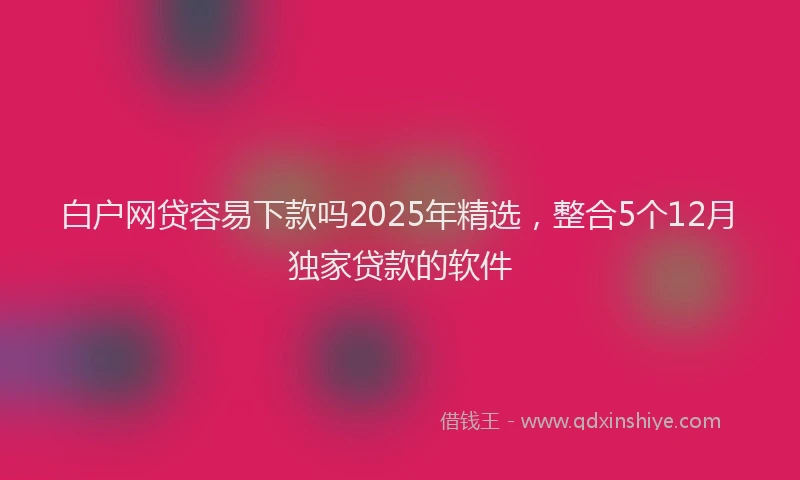 白户网贷容易下款吗2025年精选，整合5个12月独家贷款的软件