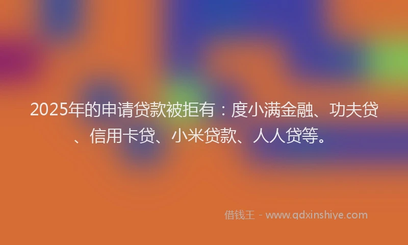 2025年的申请贷款被拒有：度小满金融、功夫贷、信用卡贷、小米贷款、人人贷等。
