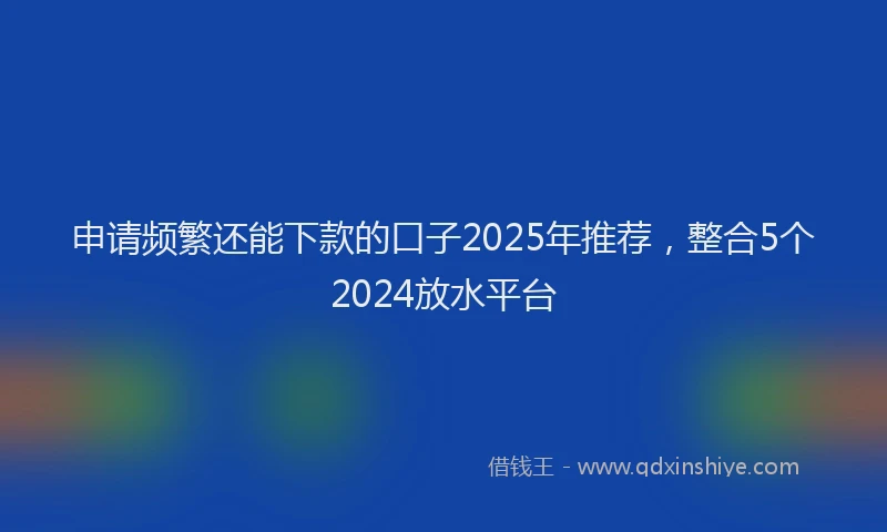 申请频繁还能下款的口子2025年推荐，整合5个2024放水平台