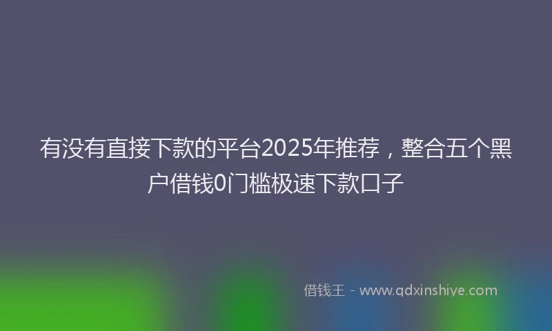 有没有直接下款的平台2025年推荐，整合五个黑户借钱0门槛极速下款口子