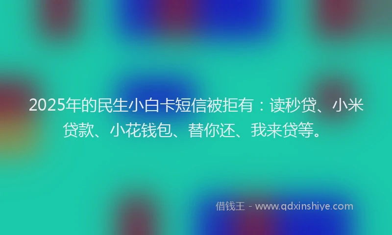 2025年的民生小白卡短信被拒有：读秒贷、小米贷款、小花钱包、替你还、我来贷等。