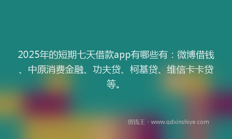 2025年的短期七天借款app有哪些有：微博借钱、中原消费金融、功夫贷、柯基贷、维信卡卡贷等。