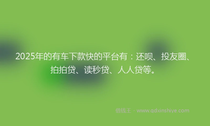 2025年的有车下款快的平台有：还呗、投友圈、拍拍贷、读秒贷、人人贷等。