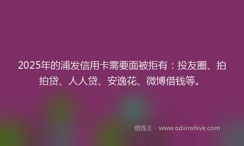 2025年的浦发信用卡需要面被拒有：投友圈、拍拍贷、人人贷、安逸花、微博借钱等。