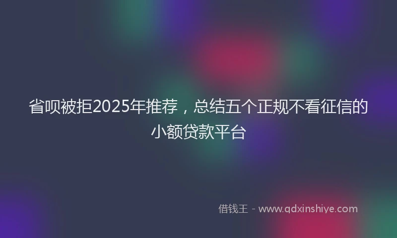 省呗被拒2025年推荐，总结五个正规不看征信的小额贷款平台