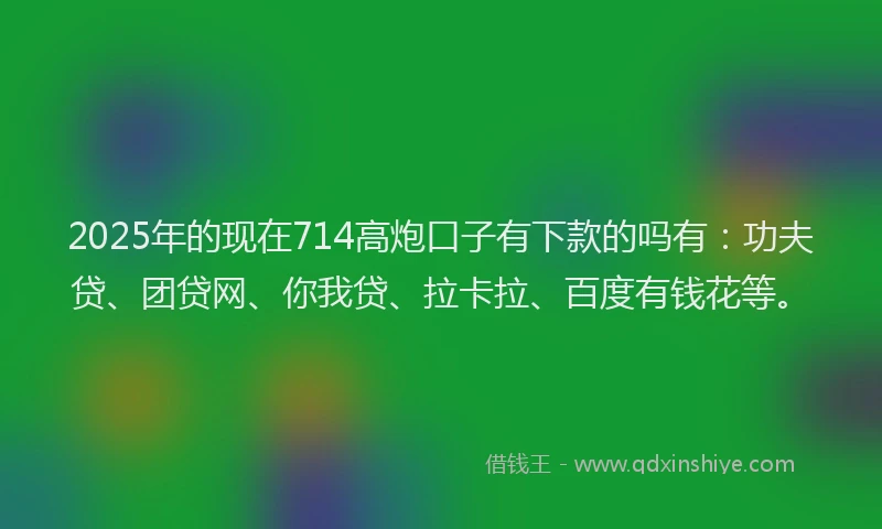 2025年的现在714高炮口子有下款的吗有：功夫贷、团贷网、你我贷、拉卡拉、百度有钱花等。