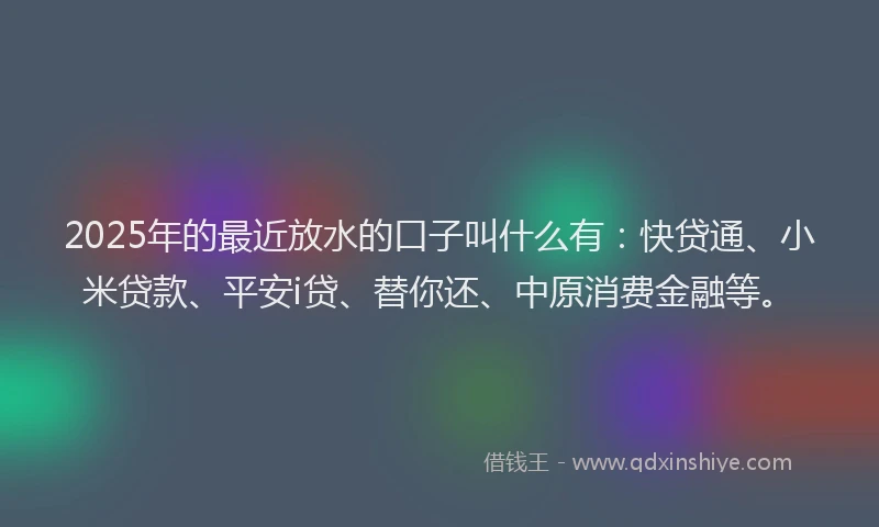 2025年的最近放水的口子叫什么有：快贷通、小米贷款、平安i贷、替你还、中原消费金融等。