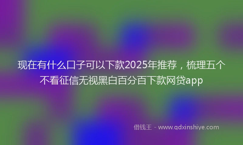 现在有什么口子可以下款2025年推荐，梳理五个不看征信无视黑白百分百下款网贷app
