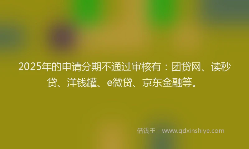 2025年的申请分期不通过审核有：团贷网、读秒贷、洋钱罐、e微贷、京东金融等。