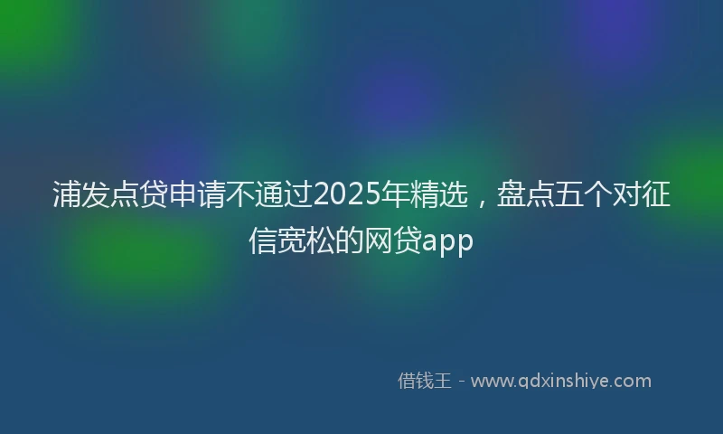 浦发点贷申请不通过2025年精选，盘点五个对征信宽松的网贷app