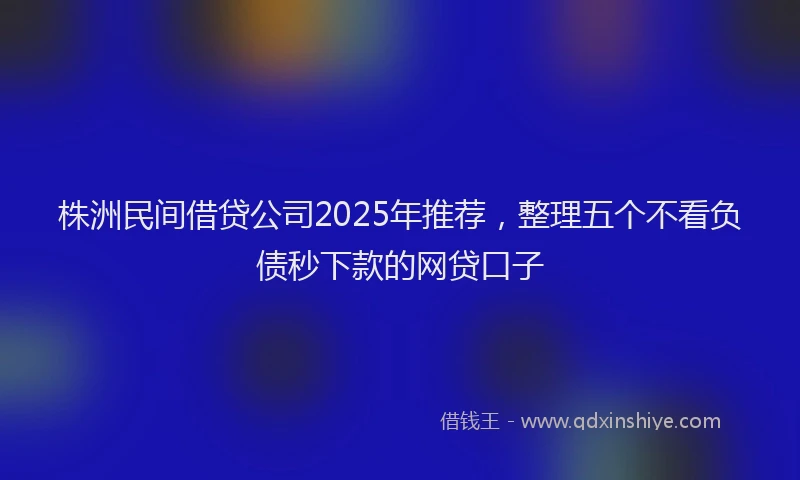株洲民间借贷公司2025年推荐，整理五个不看负债秒下款的网贷口子