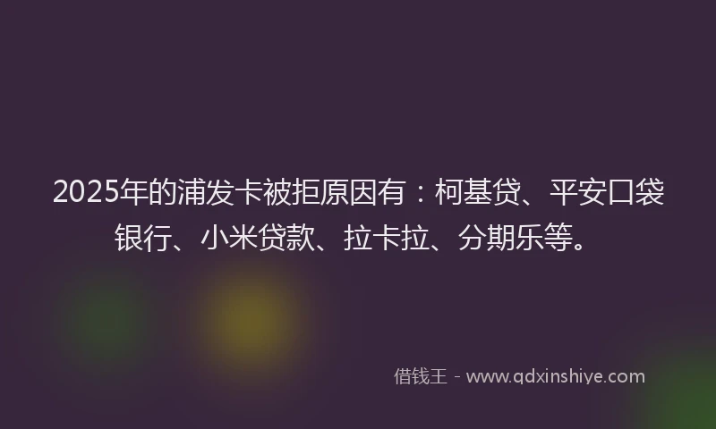 2025年的浦发卡被拒原因有：柯基贷、平安口袋银行、小米贷款、拉卡拉、分期乐等。