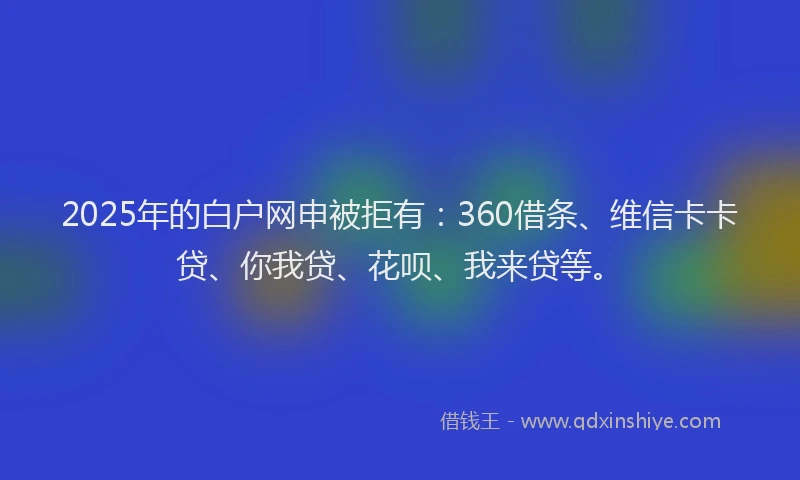 2025年的白户网申被拒有：360借条、维信卡卡贷、你我贷、花呗、我来贷等。
