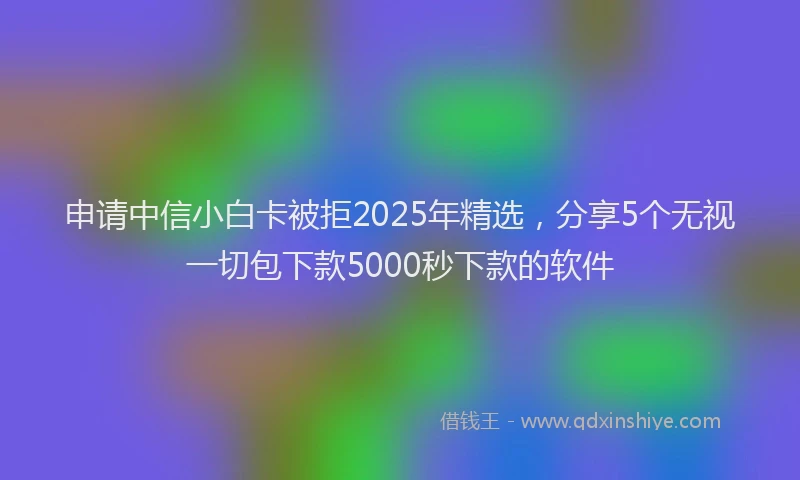 申请中信小白卡被拒2025年精选，分享5个无视一切包下款5000秒下款的软件