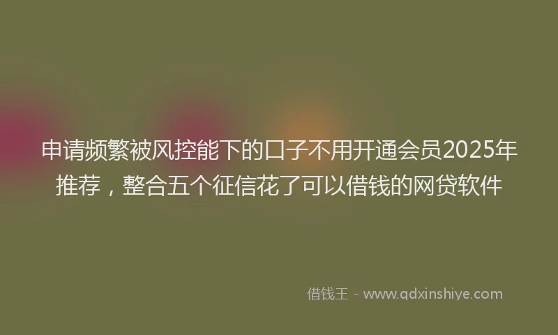申请频繁被风控能下的口子不用开通会员2025年推荐，整合五个征信花了可以借钱的网贷软件
