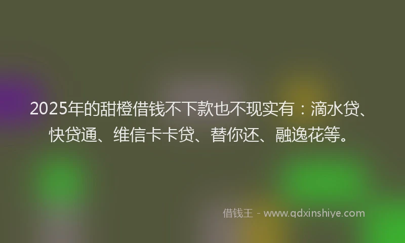 2025年的甜橙借钱不下款也不现实有：滴水贷、快贷通、维信卡卡贷、替你还、融逸花等。