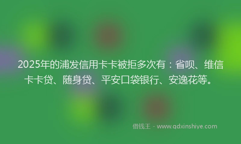 2025年的浦发信用卡卡被拒多次有：省呗、维信卡卡贷、随身贷、平安口袋银行、安逸花等。