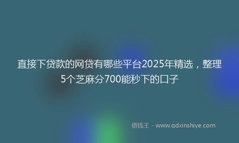 直接下贷款的网贷有哪些平台2025年精选，整理5个芝麻分700能秒下的口子