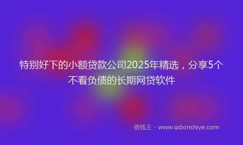 特别好下的小额贷款公司2025年精选，分享5个不看负债的长期网贷软件