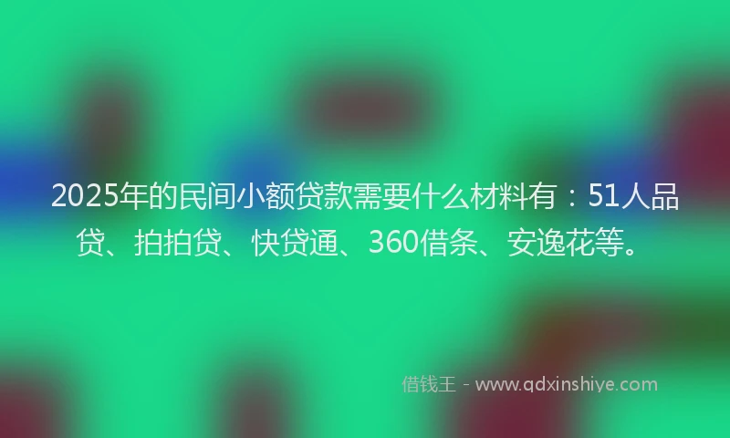 2025年的民间小额贷款需要什么材料有：51人品贷、拍拍贷、快贷通、360借条、安逸花等。