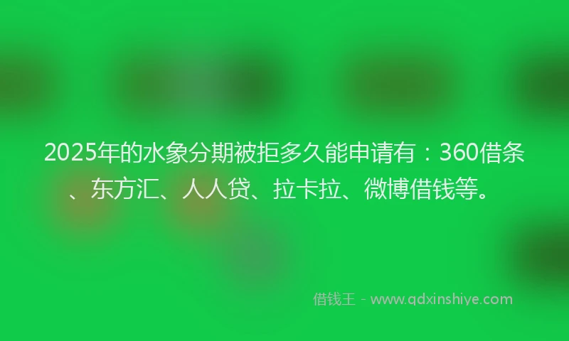 2025年的水象分期被拒多久能申请有：360借条、东方汇、人人贷、拉卡拉、微博借钱等。