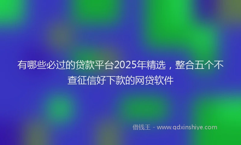 有哪些必过的贷款平台2025年精选，整合五个不查征信好下款的网贷软件