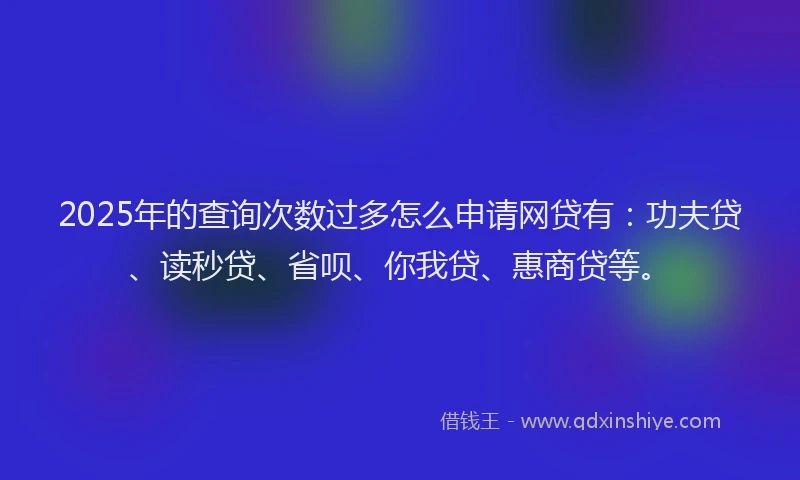 2025年的查询次数过多怎么申请网贷有：功夫贷、读秒贷、省呗、你我贷、惠商贷等。