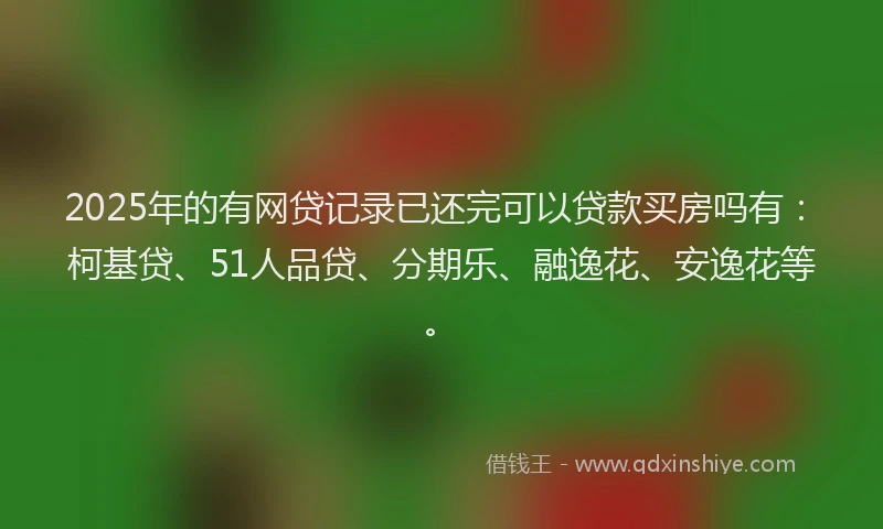 2025年的有网贷记录已还完可以贷款买房吗有：柯基贷、51人品贷、分期乐、融逸花、安逸花等。