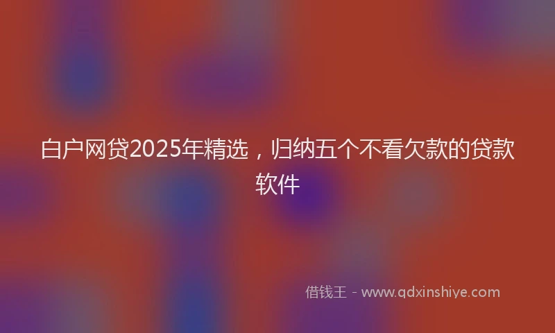白户网贷2025年精选，归纳五个不看欠款的贷款软件