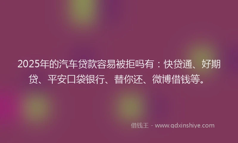 2025年的汽车贷款容易被拒吗有：快贷通、好期贷、平安口袋银行、替你还、微博借钱等。