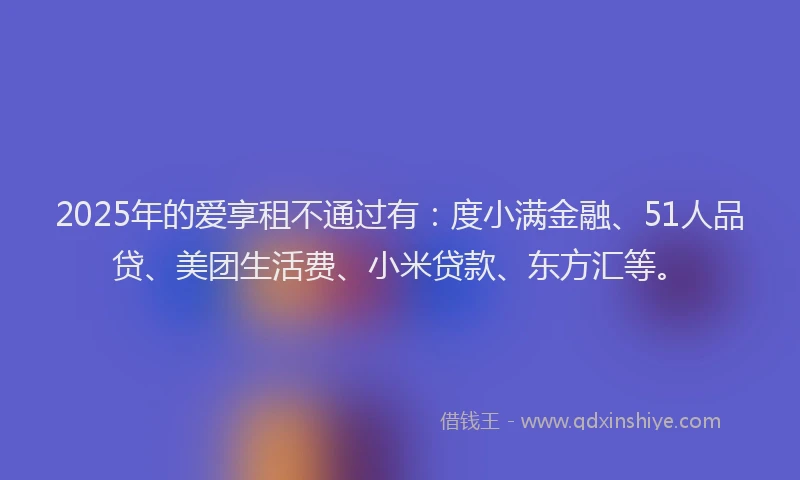 2025年的爱享租不通过有：度小满金融、51人品贷、美团生活费、小米贷款、东方汇等。