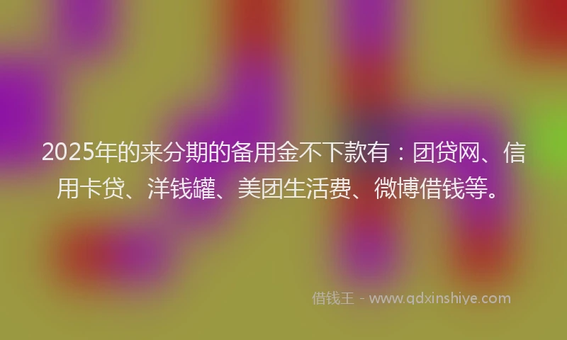 2025年的来分期的备用金不下款有：团贷网、信用卡贷、洋钱罐、美团生活费、微博借钱等。