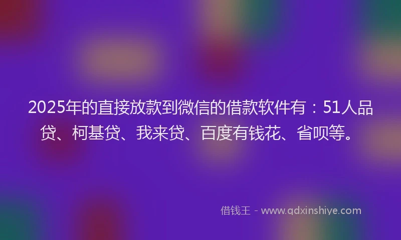 2025年的直接放款到微信的借款软件有：51人品贷、柯基贷、我来贷、百度有钱花、省呗等。