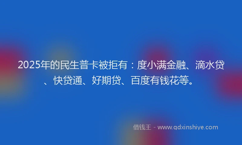 2025年的民生普卡被拒有：度小满金融、滴水贷、快贷通、好期贷、百度有钱花等。