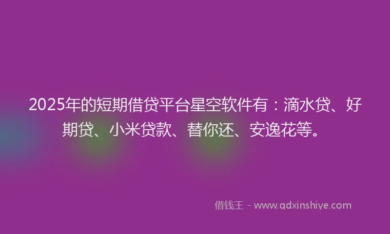 2025年的短期借贷平台星空软件有：滴水贷、好期贷、小米贷款、替你还、安逸花等。
