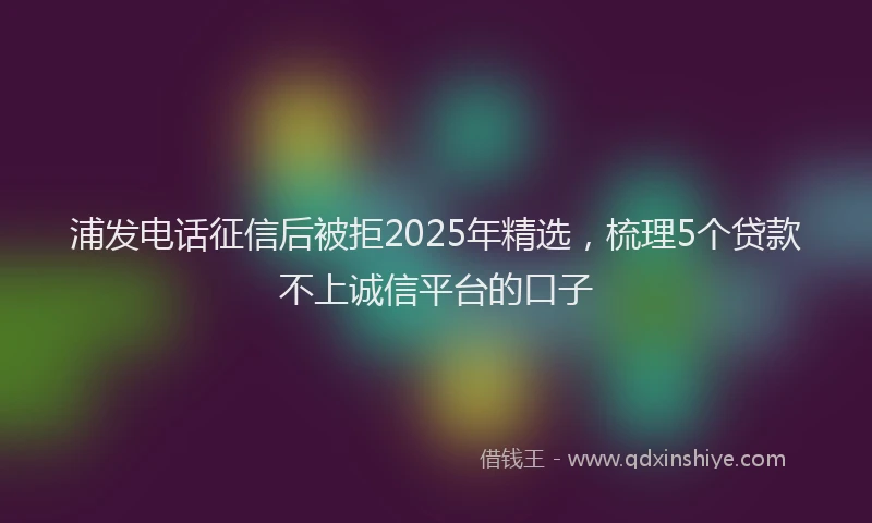 浦发电话征信后被拒2025年精选，梳理5个贷款不上诚信平台的口子