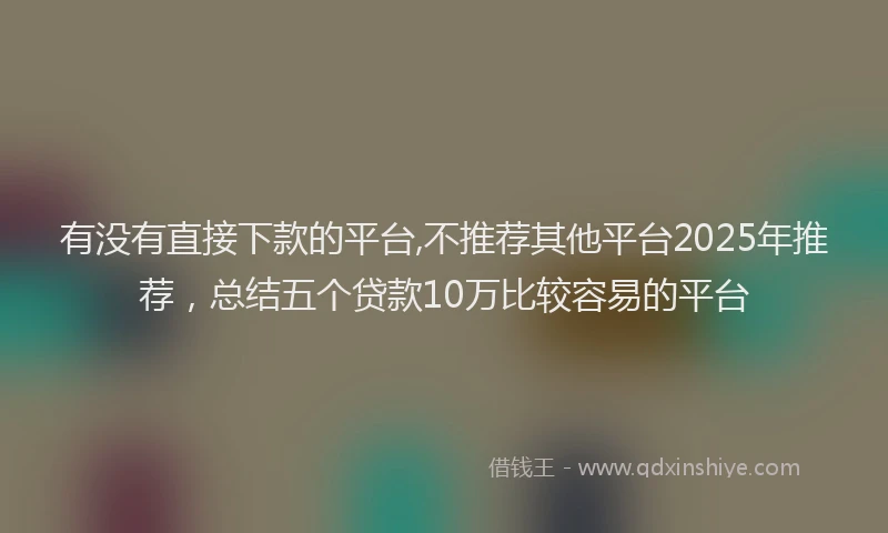 有没有直接下款的平台,不推荐其他平台2025年推荐，总结五个贷款10万比较容易的平台