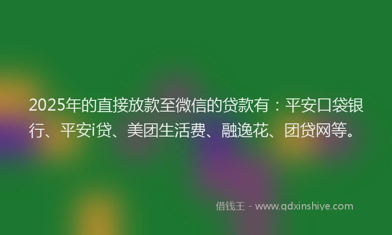 2025年的直接放款至微信的贷款有：平安口袋银行、平安i贷、美团生活费、融逸花、团贷网等。