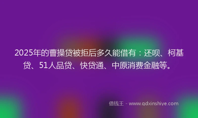 2025年的曹操贷被拒后多久能借有：还呗、柯基贷、51人品贷、快贷通、中原消费金融等。