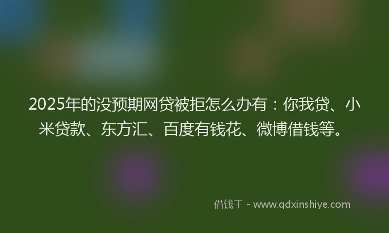 2025年的没预期网贷被拒怎么办有：你我贷、小米贷款、东方汇、百度有钱花、微博借钱等。