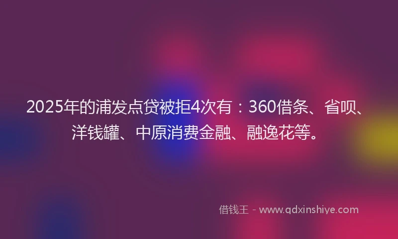 2025年的浦发点贷被拒4次有：360借条、省呗、洋钱罐、中原消费金融、融逸花等。