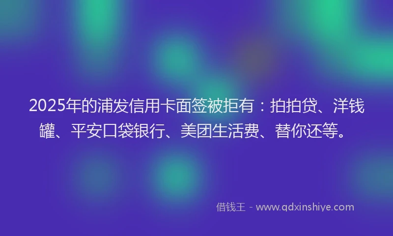 2025年的浦发信用卡面签被拒有：拍拍贷、洋钱罐、平安口袋银行、美团生活费、替你还等。