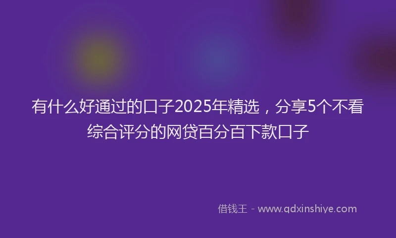 有什么好通过的口子2025年精选，分享5个不看综合评分的网贷百分百下款口子