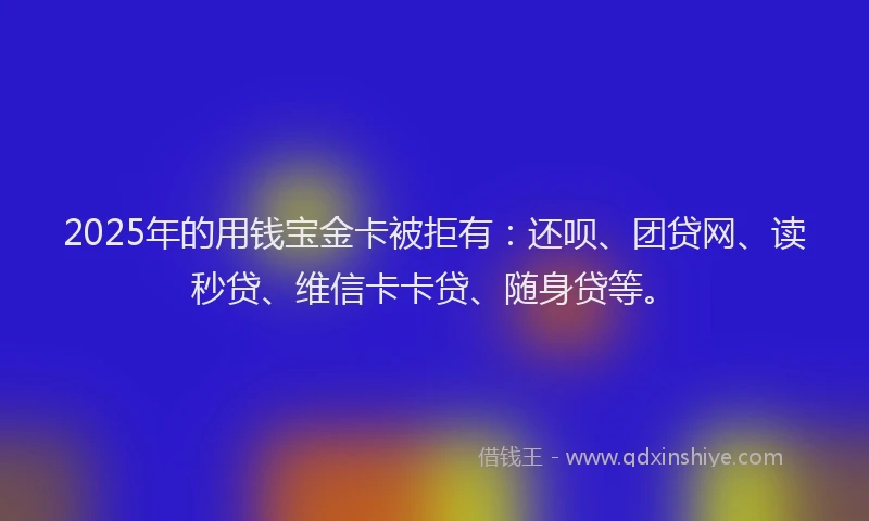 2025年的用钱宝金卡被拒有：还呗、团贷网、读秒贷、维信卡卡贷、随身贷等。