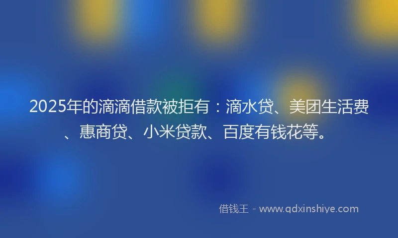2025年的滴滴借款被拒有：滴水贷、美团生活费、惠商贷、小米贷款、百度有钱花等。