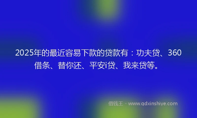 2025年的最近容易下款的贷款有：功夫贷、360借条、替你还、平安i贷、我来贷等。