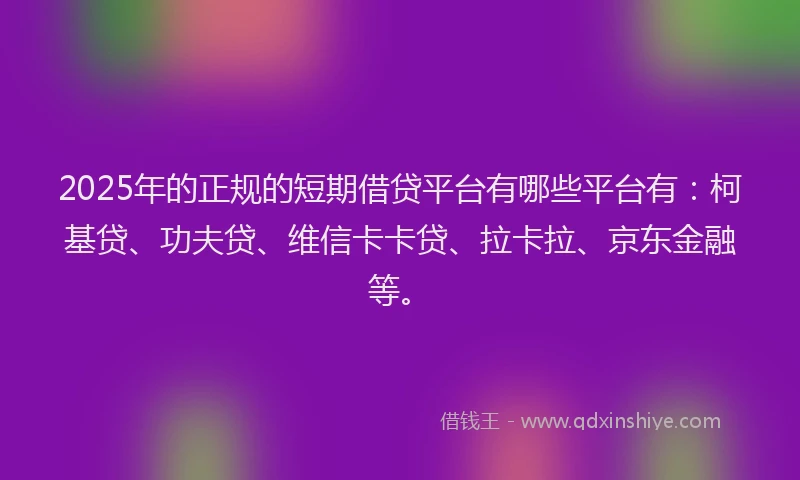 2025年的正规的短期借贷平台有哪些平台有：柯基贷、功夫贷、维信卡卡贷、拉卡拉、京东金融等。