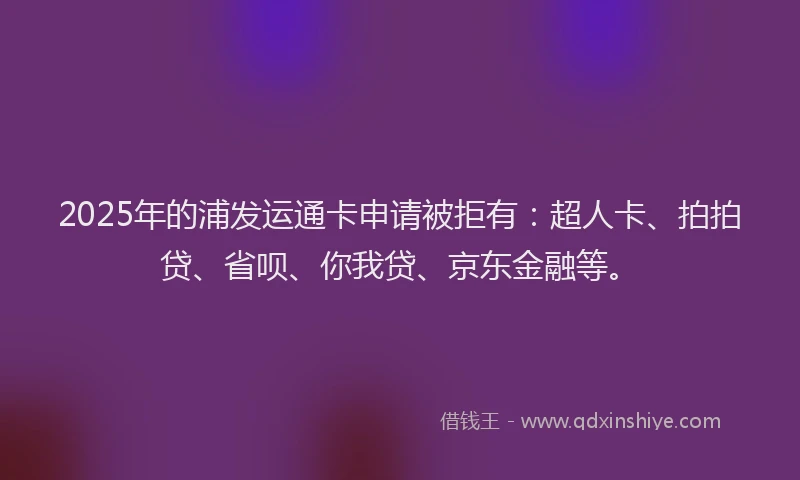2025年的浦发运通卡申请被拒有：超人卡、拍拍贷、省呗、你我贷、京东金融等。