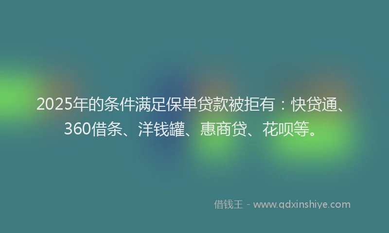 2025年的条件满足保单贷款被拒有：快贷通、360借条、洋钱罐、惠商贷、花呗等。